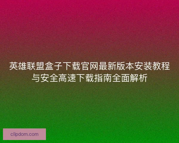 英雄联盟盒子下载官网最新版本安装教程与安全高速下载指南全面解析