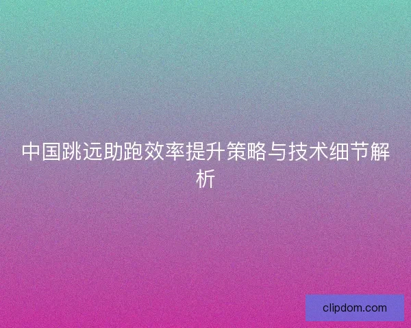 中国跳远助跑效率提升策略与技术细节解析