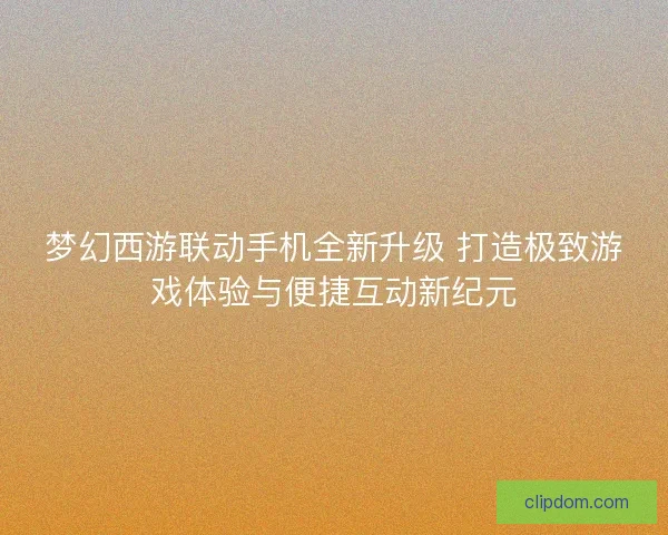 梦幻西游联动手机全新升级 打造极致游戏体验与便捷互动新纪元