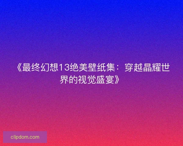 《最终幻想13绝美壁纸集：穿越晶耀世界的视觉盛宴》