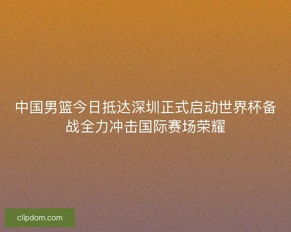 中国男篮今日抵达深圳正式启动世界杯备战全力冲击国际赛场荣耀