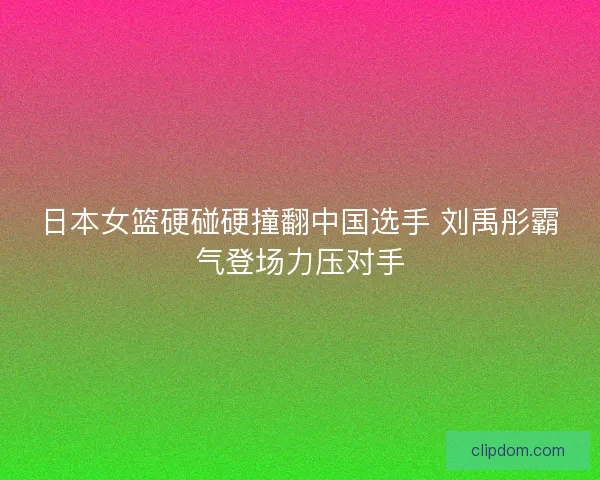 日本女篮硬碰硬撞翻中国选手 刘禹彤霸气登场力压对手