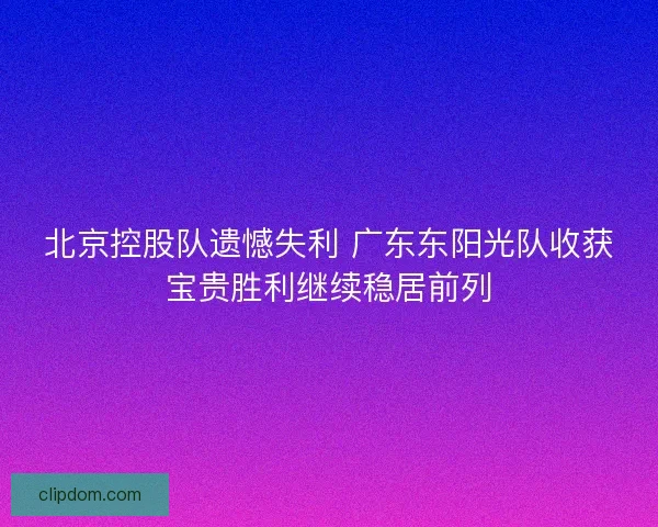 北京控股队遗憾失利 广东东阳光队收获宝贵胜利继续稳居前列