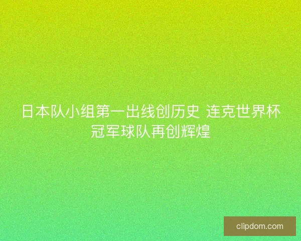 日本队小组第一出线创历史 连克世界杯冠军球队再创辉煌 日本队小组第一出线创历史 连克世界杯冠军球队再创辉煌