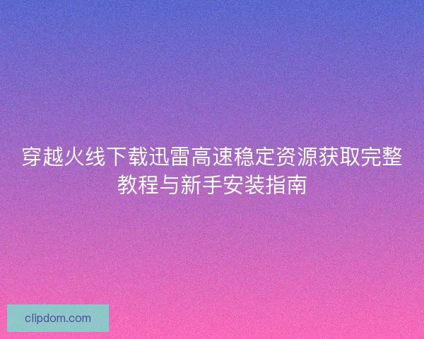 穿越火线下载迅雷高速稳定资源获取完整教程与新手安装指南