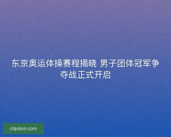 东京奥运体操赛程揭晓 男子团体冠军争夺战正式开启