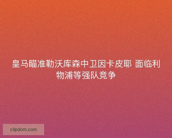 皇马瞄准勒沃库森中卫因卡皮耶 面临利物浦等强队竞争 皇马瞄准勒沃库森中卫因卡皮耶 面临利物浦等强队竞争
