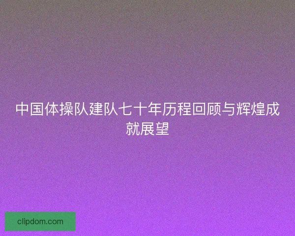 中国体操队建队七十年历程回顾与辉煌成就展望 中国体操队建队七十年历程回顾与辉煌成就展望