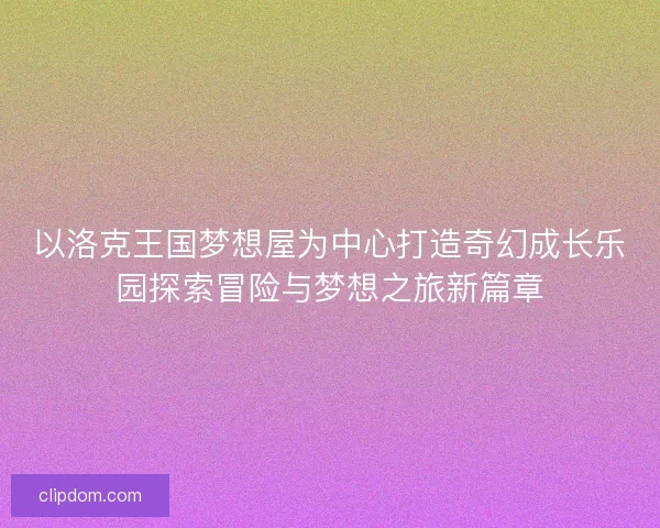 以洛克王国梦想屋为中心打造奇幻成长乐园探索冒险与梦想之旅新篇章