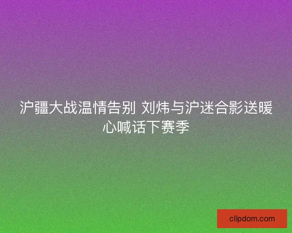 沪疆大战温情告别 刘炜与沪迷合影送暖心喊话下赛季 沪疆大战温情告别 刘炜与沪迷合影送暖心喊话下赛季