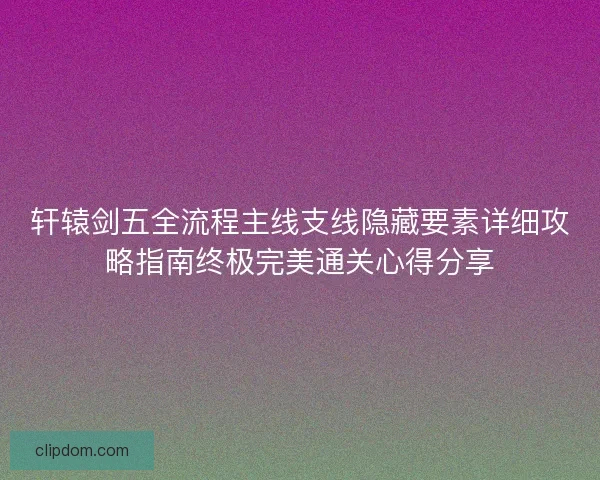 轩辕剑五全流程主线支线隐藏要素详细攻略指南终极完美通关心得分享