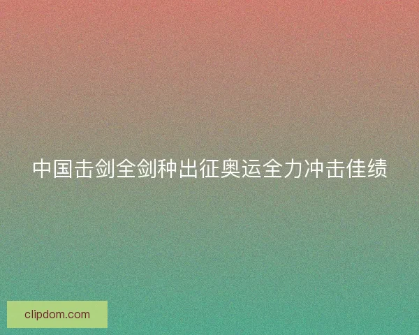 中国击剑全剑种出征奥运全力冲击佳绩