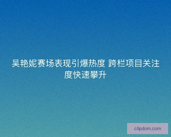 吴艳妮赛场表现引爆热度 跨栏项目关注度快速攀升