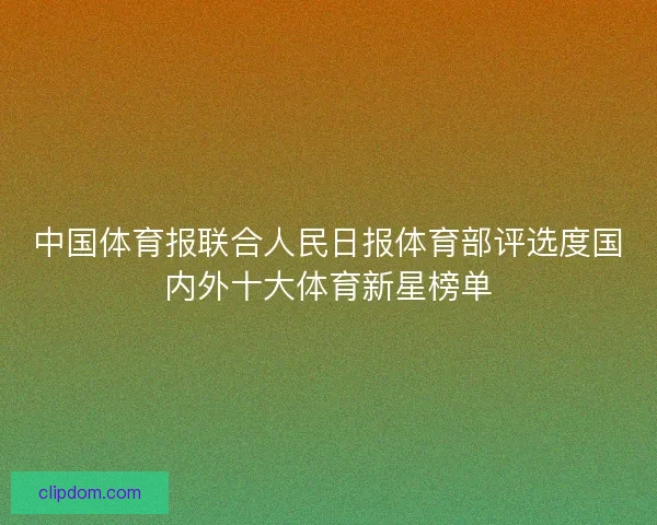 中国体育报联合人民日报体育部评选度国内外十大体育新星榜单 中国体育报联合人民日报体育部评选度国内外十大体育新星榜单