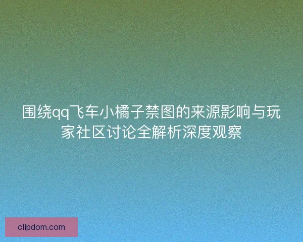围绕qq飞车小橘子禁图的来源影响与玩家社区讨论全解析深度观察