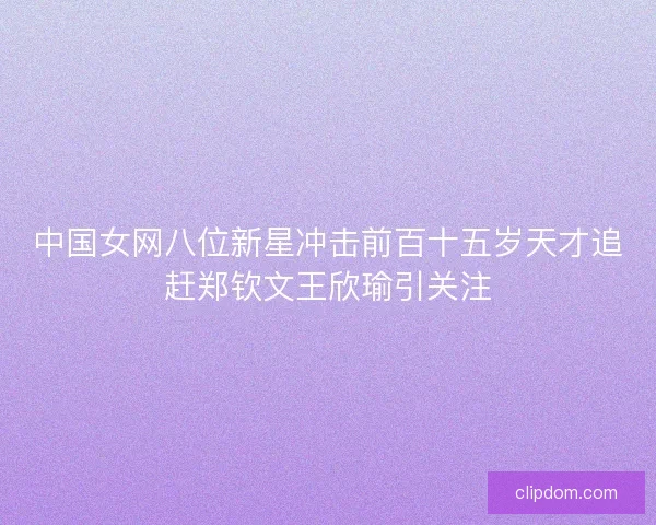 中国女网八位新星冲击前百十五岁天才追赶郑钦文王欣瑜引关注