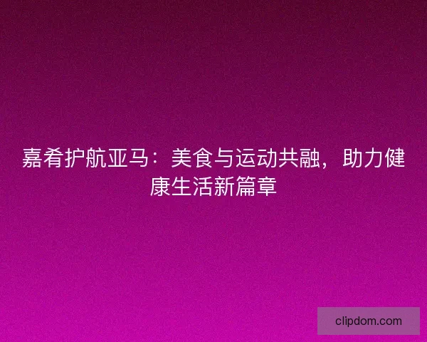 嘉肴护航亚马：美食与运动共融，助力健康生活新篇章