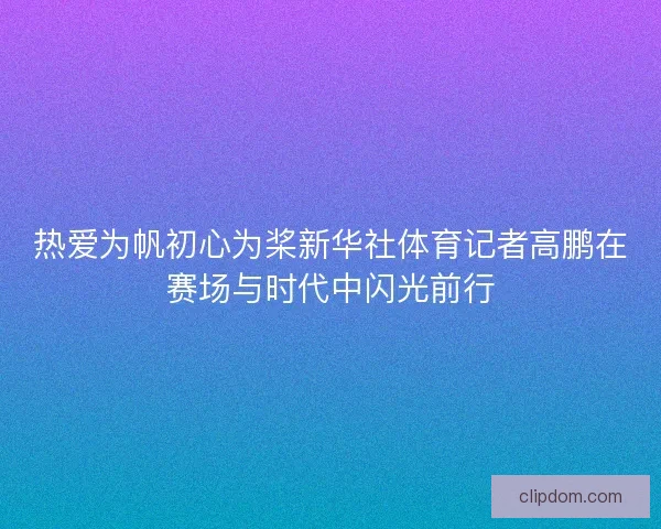 热爱为帆初心为桨新华社体育记者高鹏在赛场与时代中闪光前行